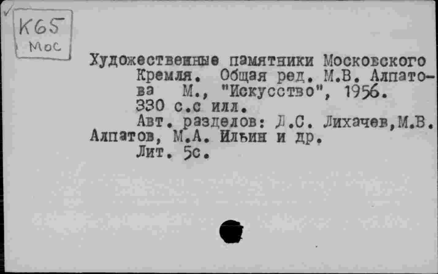 ﻿K6S"
Мос
Художественные памятники Московского Кремля. Общая ред. М.В. Алпатова М., “Искусство”, 1956. 330 с.с илл.
Авт. разделов: ДІ.С. Лихачев,М.В. Алпатов, М.А. Ильин и др.
Лит. 5с.